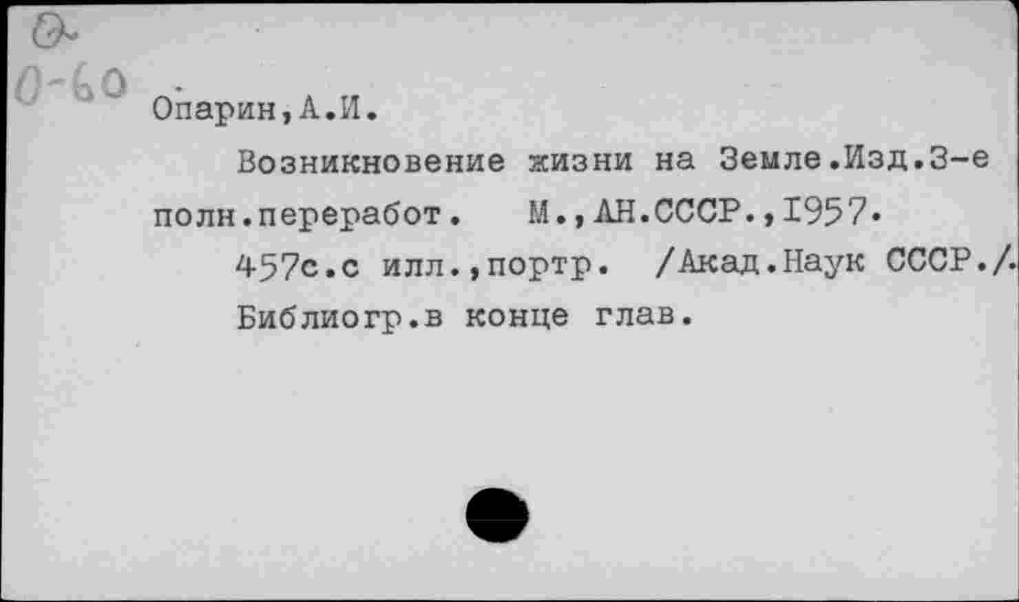 ﻿Опарин,А.И.
Возникновение жизни на Земле.Изд.3-е полн.переработ. М.,АН.СССР.,1957«
457с.с илл.,портр. /Акад.Наук СССР./.
Библиогр.в конце глав.